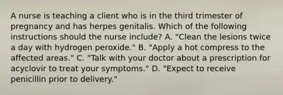 A nurse is teaching a client who is in the third trimester of pregnancy and has herpes genitalis. Which of the following instructions should the nurse include? A. "Clean the lesions twice a day with hydrogen peroxide." B. "Apply a hot compress to the affected areas." C. "Talk with your doctor about a prescription for acyclovir to treat your symptoms." D. "Expect to receive penicillin prior to delivery."