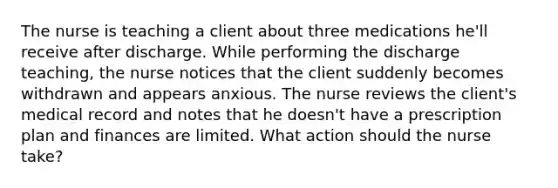 The nurse is teaching a client about three medications he'll receive after discharge. While performing the discharge teaching, the nurse notices that the client suddenly becomes withdrawn and appears anxious. The nurse reviews the client's medical record and notes that he doesn't have a prescription plan and finances are limited. What action should the nurse take?