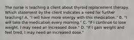 The nurse is teaching a client about thyroid replacement therapy. Which statement by the client indicates a need for further teaching? A. "I will have more energy with this medication." B. "I will take the medication every morning." C. "If I continue to lose weight, I may need an increased dose." D. "If I gain weight and feel tired, I may need an increased dose."