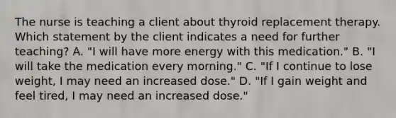 The nurse is teaching a client about thyroid replacement therapy. Which statement by the client indicates a need for further teaching? A. "I will have more energy with this medication." B. "I will take the medication every morning." C. "If I continue to lose weight, I may need an increased dose." D. "If I gain weight and feel tired, I may need an increased dose."