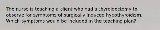 The nurse is teaching a client who had a thyroidectomy to observe for symptoms of surgically induced hypothyroidism. Which symptoms would be included in the teaching plan?