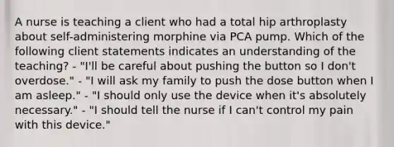 A nurse is teaching a client who had a total hip arthroplasty about self-administering morphine via PCA pump. Which of the following client statements indicates an understanding of the teaching? - "I'll be careful about pushing the button so I don't overdose." - "I will ask my family to push the dose button when I am asleep." - "I should only use the device when it's absolutely necessary." - "I should tell the nurse if I can't control my pain with this device."