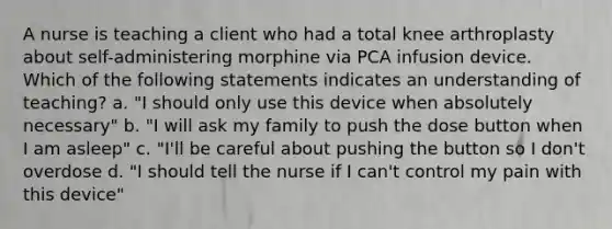 A nurse is teaching a client who had a total knee arthroplasty about self-administering morphine via PCA infusion device. Which of the following statements indicates an understanding of teaching? a. "I should only use this device when absolutely necessary" b. "I will ask my family to push the dose button when I am asleep" c. "I'll be careful about pushing the button so I don't overdose d. "I should tell the nurse if I can't control my pain with this device"