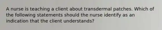 A nurse is teaching a client about transdermal patches. Which of the following statements should the nurse identify as an indication that the client understands?