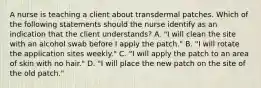 A nurse is teaching a client about transdermal patches. Which of the following statements should the nurse identify as an indication that the client understands? A. "I will clean the site with an alcohol swab before I apply the patch." B. "I will rotate the application sites weekly." C. "I will apply the patch to an area of skin with no hair." D. "I will place the new patch on the site of the old patch."