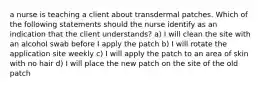 a nurse is teaching a client about transdermal patches. Which of the following statements should the nurse identify as an indication that the client understands? a) I will clean the site with an alcohol swab before I apply the patch b) I will rotate the application site weekly c) I will apply the patch to an area of skin with no hair d) I will place the new patch on the site of the old patch