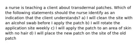 a nurse is teaching a client about transdermal patches. Which of the following statements should the nurse identify as an indication that the client understands? a) I will clean the site with an alcohol swab before I apply the patch b) I will rotate the application site weekly c) I will apply the patch to an area of skin with no hair d) I will place the new patch on the site of the old patch