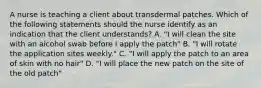 A nurse is teaching a client about transdermal patches. Which of the following statements should the nurse identify as an indication that the client understands? A. "I will clean the site with an alcohol swab before I apply the patch" B. "I will rotate the application sites weekly." C. "I will apply the patch to an area of skin with no hair" D. "I will place the new patch on the site of the old patch"