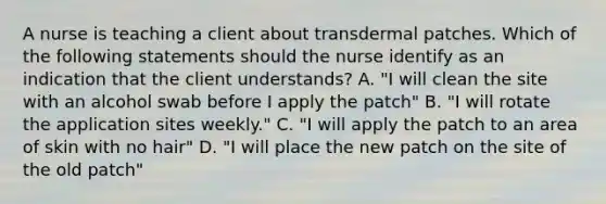 A nurse is teaching a client about transdermal patches. Which of the following statements should the nurse identify as an indication that the client understands? A. "I will clean the site with an alcohol swab before I apply the patch" B. "I will rotate the application sites weekly." C. "I will apply the patch to an area of skin with no hair" D. "I will place the new patch on the site of the old patch"