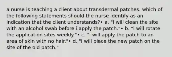 a nurse is teaching a client about transdermal patches. which of the following statements should the nurse identify as an indication that the client understands?• a. "i will clean the site with an alcohol swab before i apply the patch."• b. "i will rotate the application sites weekly."• c. "i will apply the patch to an area of skin with no hair."• d. "i will place the new patch on the site of the old patch."