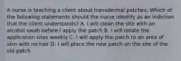 A nurse is teaching a client about transdermal patches. Which of the following statements should the nurse identify as an indiction that the client understands? A. I will clean the site with an alcohol swab before I apply the patch B. I will rotate the application sites weekly C. I will apply the patch to an area of skin with no hair D. I will place the new patch on the site of the old patch