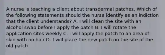 A nurse is teaching a client about transdermal patches. Which of the following statements should the nurse identify as an indiction that the client understands? A. I will clean the site with an alcohol swab before I apply the patch B. I will rotate the application sites weekly C. I will apply the patch to an area of skin with no hair D. I will place the new patch on the site of the old patch