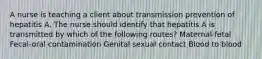 A nurse is teaching a client about transmission prevention of hepatitis A. The nurse should identify that hepatitis A is transmitted by which of the following routes? Maternal-fetal Fecal-oral contamination Genital sexual contact Blood to blood