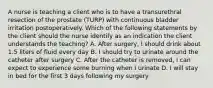 A nurse is teaching a client who is to have a transurethral resection of the prostate (TURP) with continuous bladder irritation postoperatively. Which of the following statements by the client should the nurse identify as an indication the client understands the teaching? A. After surgery, I should drink about 1.5 liters of fluid every day B. I should try to urinate around the catheter after surgery C. After the catheter is removed, I can expect to experience some burning when I urinate D. I will stay in bed for the first 3 days following my surgery