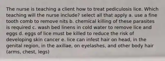 The nurse is teaching a client how to treat pediculosis lice. Which teaching will the nurse include? select all that apply a. use a fine tooth comb to remove nits b. chemical killing of these parasites is required c. wash bed linens in cold water to remove lice and eggs d. eggs of lice must be killed to reduce the risk of developing skin cancer e. lice can infest hair on head, in the genital region, in the axillae, on eyelashes, and other body hair (arms, chest, legs)