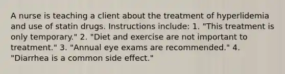 A nurse is teaching a client about the treatment of hyperlidemia and use of statin drugs. Instructions include: 1. "This treatment is only temporary." 2. "Diet and exercise are not important to treatment." 3. "Annual eye exams are recommended." 4. "Diarrhea is a common side effect."