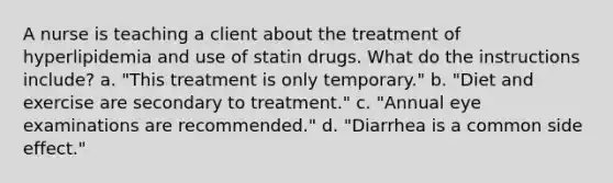 A nurse is teaching a client about the treatment of hyperlipidemia and use of statin drugs. What do the instructions include? a. "This treatment is only temporary." b. "Diet and exercise are secondary to treatment." c. "Annual eye examinations are recommended." d. "Diarrhea is a common side effect."