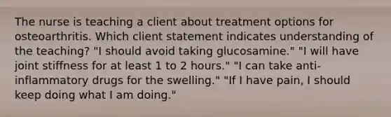 The nurse is teaching a client about treatment options for osteoarthritis. Which client statement indicates understanding of the teaching? "I should avoid taking glucosamine." "I will have joint stiffness for at least 1 to 2 hours." "I can take anti-inflammatory drugs for the swelling." "If I have pain, I should keep doing what I am doing."