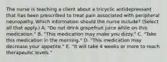 The nurse is teaching a client about a tricyclic antidepressant that has been prescribed to treat pain associated with peripheral neuropathy. Which information should the nurse​ include? (Select all that​ apply.) A. ​"Do not drink grapefruit juice while on this​ medication." B. ​"This medication may make you​ dizzy." C. ​"Take this medication in the​ morning." D. ​"This medication may decrease your​ appetite." E. ​"It will take 4 weeks or more to reach therapeutic​ levels."