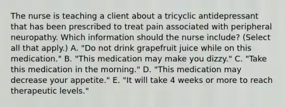 The nurse is teaching a client about a tricyclic antidepressant that has been prescribed to treat pain associated with peripheral neuropathy. Which information should the nurse​ include? (Select all that​ apply.) A. ​"Do not drink grapefruit juice while on this​ medication." B. ​"This medication may make you​ dizzy." C. ​"Take this medication in the​ morning." D. ​"This medication may decrease your​ appetite." E. ​"It will take 4 weeks or more to reach therapeutic​ levels."