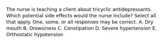 The nurse is teaching a client about tricyclic antidepressants. Which potential side effects would the nurse include? Select all that apply. One, some, or all responses may be correct. A. Dry mouth B. Drowsiness C. Constipation D. Severe hypertension E. Orthostatic hypotension