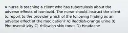 A nurse is teaching a client who has tuberculosis about the adverse effects of isoniazid. The nurse should instruct the client to report to the provider which of the following finding as an adverse effect of the medication? A) Reddish-orange urine B) Photosensitivity C) Yellowish skin tones D) Headache