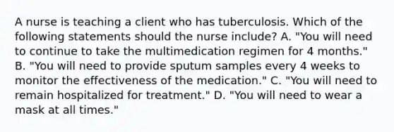 A nurse is teaching a client who has tuberculosis. Which of the following statements should the nurse include? A. "You will need to continue to take the multimedication regimen for 4 months." B. "You will need to provide sputum samples every 4 weeks to monitor the effectiveness of the medication." C. "You will need to remain hospitalized for treatment." D. "You will need to wear a mask at all times."