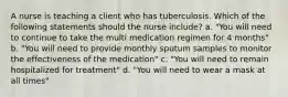 A nurse is teaching a client who has tuberculosis. Which of the following statements should the nurse include? a. "You will need to continue to take the multi medication regimen for 4 months" b. "You will need to provide monthly sputum samples to monitor the effectiveness of the medication" c. "You will need to remain hospitalized for treatment" d. "You will need to wear a mask at all times"