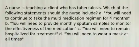 A nurse is teaching a client who has tuberculosis. Which of the following statements should the nurse include? a. "You will need to continue to take the multi medication regimen for 4 months" b. "You will need to provide monthly sputum samples to monitor the effectiveness of the medication" c. "You will need to remain hospitalized for treatment" d. "You will need to wear a mask at all times"