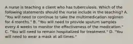 A nurse is teaching a client who has tuberculosis. Which of the following statements should the nurse include in the teaching? A. "You will need to continue to take the multimedication regimen for 4 months." B. "You will need to provide sputum samples every 4 weeks to monitor the effectiveness of the medication." C. "You will need to remain hospitalized for treatment." D. "You will need to wear a mask at all times."