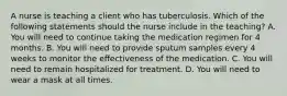 A nurse is teaching a client who has tuberculosis. Which of the following statements should the nurse include in the teaching? A. You will need to continue taking the medication regimen for 4 months. B. You will need to provide sputum samples every 4 weeks to monitor the effectiveness of the medication. C. You will need to remain hospitalized for treatment. D. You will need to wear a mask at all times.