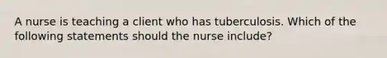 A nurse is teaching a client who has tuberculosis. Which of the following statements should the nurse include?