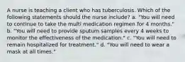 A nurse is teaching a client who has tuberculosis. Which of the following statements should the nurse include? a. "You will need to continue to take the multi medication regimen for 4 months." b. "You will need to provide sputum samples every 4 weeks to monitor the effectiveness of the medication." c. "You will need to remain hospitalized for treatment." d. "You will need to wear a mask at all times."