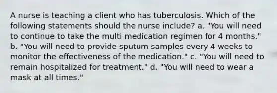 A nurse is teaching a client who has tuberculosis. Which of the following statements should the nurse include? a. "You will need to continue to take the multi medication regimen for 4 months." b. "You will need to provide sputum samples every 4 weeks to monitor the effectiveness of the medication." c. "You will need to remain hospitalized for treatment." d. "You will need to wear a mask at all times."