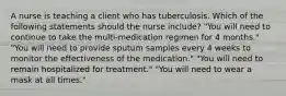 A nurse is teaching a client who has tuberculosis. Which of the following statements should the nurse include? "You will need to continue to take the multi-medication regimen for 4 months." "You will need to provide sputum samples every 4 weeks to monitor the effectiveness of the medication." "You will need to remain hospitalized for treatment." "You will need to wear a mask at all times."