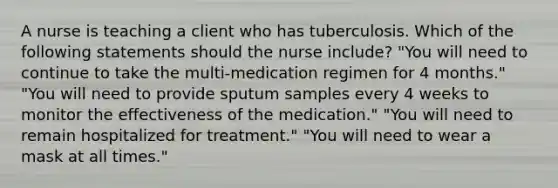 A nurse is teaching a client who has tuberculosis. Which of the following statements should the nurse include? "You will need to continue to take the multi-medication regimen for 4 months." "You will need to provide sputum samples every 4 weeks to monitor the effectiveness of the medication." "You will need to remain hospitalized for treatment." "You will need to wear a mask at all times."