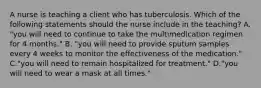 A nurse is teaching a client who has tuberculosis. Which of the following statements should the nurse include in the teaching? A. "you will need to continue to take the multimedication regimen for 4 months." B. "you will need to provide sputum samples every 4 weeks to monitor the effectiveness of the medication." C."you will need to remain hospitalized for treatment." D."you will need to wear a mask at all times."