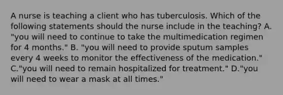 A nurse is teaching a client who has tuberculosis. Which of the following statements should the nurse include in the teaching? A. "you will need to continue to take the multimedication regimen for 4 months." B. "you will need to provide sputum samples every 4 weeks to monitor the effectiveness of the medication." C."you will need to remain hospitalized for treatment." D."you will need to wear a mask at all times."