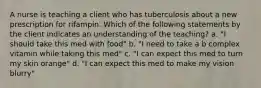 A nurse is teaching a client who has tuberculosis about a new prescription for rifampin. Which of the following statements by the client indicates an understanding of the teaching? a. "I should take this med with food" b. "I need to take a b complex vitamin while taking this med" c. "I can expect this med to turn my skin orange" d. "I can expect this med to make my vision blurry"