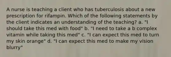 A nurse is teaching a client who has tuberculosis about a new prescription for rifampin. Which of the following statements by the client indicates an understanding of the teaching? a. "I should take this med with food" b. "I need to take a b complex vitamin while taking this med" c. "I can expect this med to turn my skin orange" d. "I can expect this med to make my vision blurry"