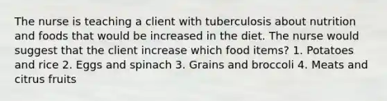 The nurse is teaching a client with tuberculosis about nutrition and foods that would be increased in the diet. The nurse would suggest that the client increase which food items? 1. Potatoes and rice 2. Eggs and spinach 3. Grains and broccoli 4. Meats and citrus fruits