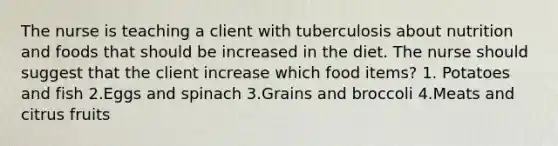 The nurse is teaching a client with tuberculosis about nutrition and foods that should be increased in the diet. The nurse should suggest that the client increase which food items? 1. Potatoes and fish 2.Eggs and spinach 3.Grains and broccoli 4.Meats and citrus fruits