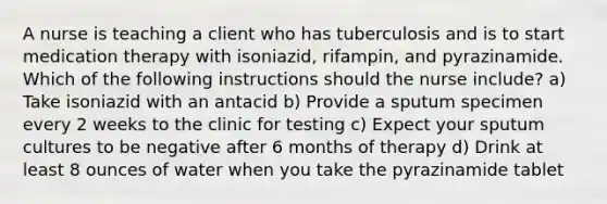 A nurse is teaching a client who has tuberculosis and is to start medication therapy with isoniazid, rifampin, and pyrazinamide. Which of the following instructions should the nurse include? a) Take isoniazid with an antacid b) Provide a sputum specimen every 2 weeks to the clinic for testing c) Expect your sputum cultures to be negative after 6 months of therapy d) Drink at least 8 ounces of water when you take the pyrazinamide tablet