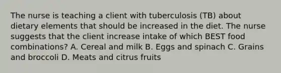 The nurse is teaching a client with tuberculosis (TB) about dietary elements that should be increased in the diet. The nurse suggests that the client increase intake of which BEST food combinations? A. Cereal and milk B. Eggs and spinach C. Grains and broccoli D. Meats and citrus fruits