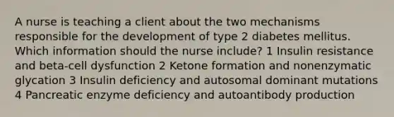 A nurse is teaching a client about the two mechanisms responsible for the development of type 2 diabetes mellitus. Which information should the nurse include? 1 Insulin resistance and beta-cell dysfunction 2 Ketone formation and nonenzymatic glycation 3 Insulin deficiency and autosomal dominant mutations 4 Pancreatic enzyme deficiency and autoantibody production