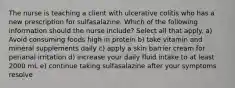 ​​​​​​​The nurse is teaching a client with ulcerative colitis who has a new prescription for sulfasalazine. Which of the following information should the nurse include? Select all that apply. a) Avoid consuming foods high in protein b) take vitamin and mineral supplements daily c) apply a skin barrier cream for perianal irritation d) increase your daily fluid intake to at least 2000 mL e) continue taking sulfasalazine after your symptoms resolve