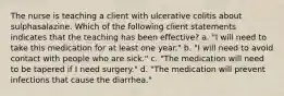 The nurse is teaching a client with ulcerative colitis about sulphasalazine. Which of the following client statements indicates that the teaching has been effective? a. "I will need to take this medication for at least one year." b. "I will need to avoid contact with people who are sick." c. "The medication will need to be tapered if I need surgery." d. "The medication will prevent infections that cause the diarrhea."