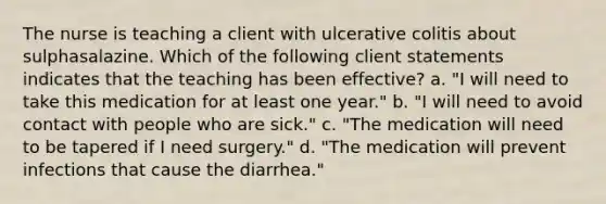 The nurse is teaching a client with ulcerative colitis about sulphasalazine. Which of the following client statements indicates that the teaching has been effective? a. "I will need to take this medication for at least one year." b. "I will need to avoid contact with people who are sick." c. "The medication will need to be tapered if I need surgery." d. "The medication will prevent infections that cause the diarrhea."