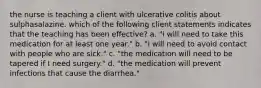 the nurse is teaching a client with ulcerative colitis about sulphasalazine. which of the following client statements indicates that the teaching has been effective? a. "i will need to take this medication for at least one year." b. "i will need to avoid contact with people who are sick." c. "the medication will need to be tapered if I need surgery." d. "the medication will prevent infections that cause the diarrhea."