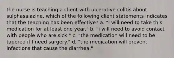 the nurse is teaching a client with ulcerative colitis about sulphasalazine. which of the following client statements indicates that the teaching has been effective? a. "i will need to take this medication for at least one year." b. "i will need to avoid contact with people who are sick." c. "the medication will need to be tapered if I need surgery." d. "the medication will prevent infections that cause the diarrhea."